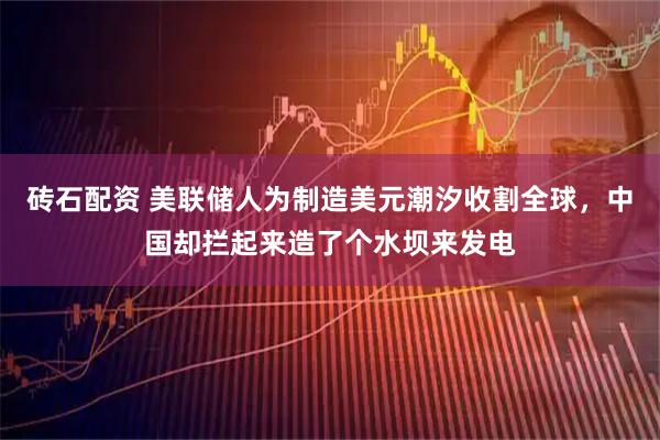 砖石配资 美联储人为制造美元潮汐收割全球，中国却拦起来造了个水坝来发电