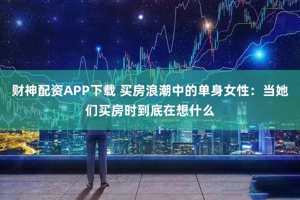 财神配资APP下载 买房浪潮中的单身女性：当她们买房时到底在想什么
