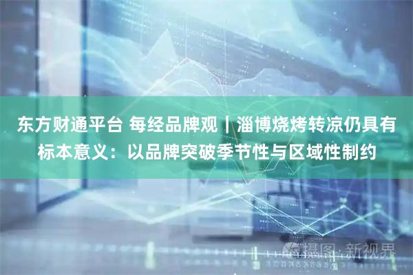 东方财通平台 每经品牌观｜淄博烧烤转凉仍具有标本意义：以品牌突破季节性与区域性制约