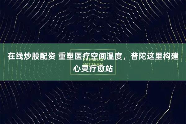 在线炒股配资 重塑医疗空间温度，普陀这里构建心灵疗愈站