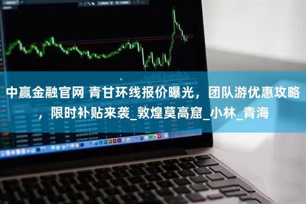 中赢金融官网 青甘环线报价曝光，团队游优惠攻略，限时补贴来袭_敦煌莫高窟_小林_青海