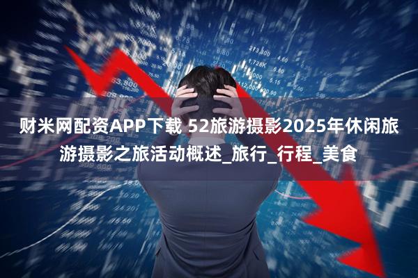 财米网配资APP下载 52旅游摄影2025年休闲旅游摄影之旅活动概述_旅行_行程_美食