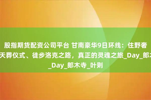 股指期货配资公司平台 甘南豪华9日环线：住野奢营地、观天葬仪式、徒步洛克之路，真正的灵魂之旅_Day_郎木寺_叶则
