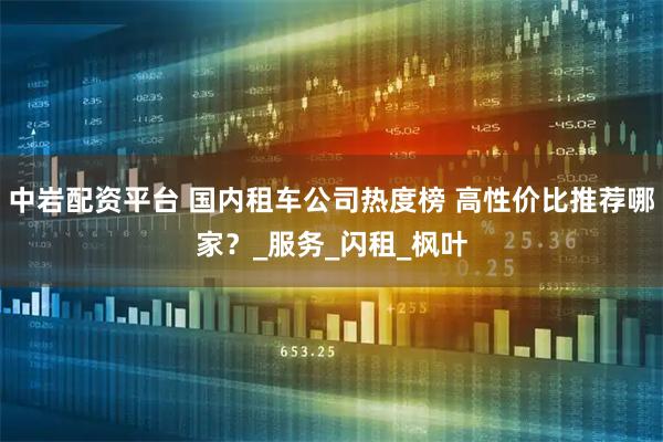 中岩配资平台 国内租车公司热度榜 高性价比推荐哪家？_服务_闪租_枫叶