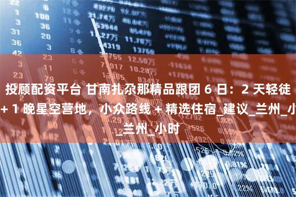 投顾配资平台 甘南扎尕那精品跟团 6 日：2 天轻徒步 + 1 晚星空营地，小众路线 + 精选住宿_建议_兰州_小时