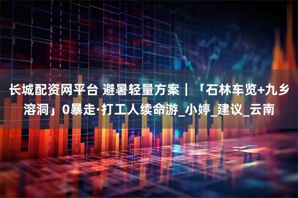 长城配资网平台 避暑轻量方案｜「石林车览+九乡溶洞」0暴走·打工人续命游_小婷_建议_云南