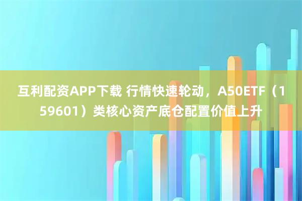 互利配资APP下载 行情快速轮动，A50ETF（159601）类核心资产底仓配置价值上升