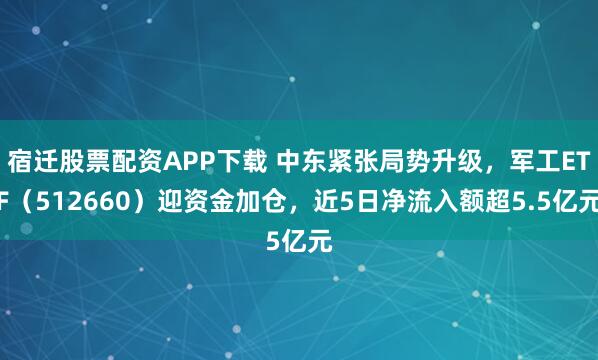 宿迁股票配资APP下载 中东紧张局势升级，军工ETF（512660）迎资金加仓，近5日净流入额超5.5亿元