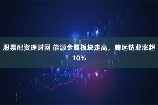 股票配资理财网 能源金属板块走高，腾远钴业涨超10%