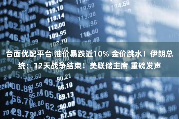 台面优配平台 油价暴跌近10% 金价跳水！伊朗总统：12天战争结束！美联储主席 重磅发声