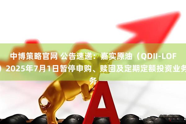 中博策略官网 公告速递：嘉实原油（QDII-LOF）2025年7月1日暂停申购、赎回及定期定额投资业务