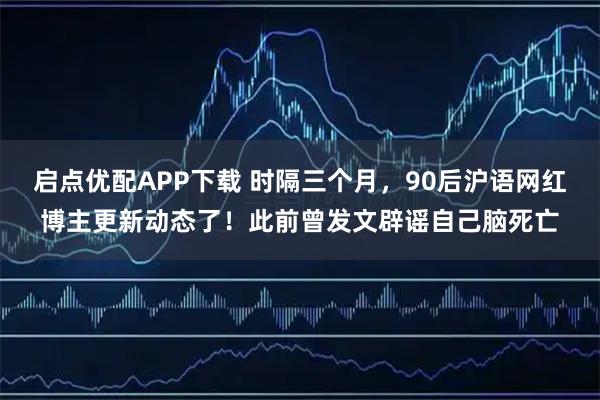 启点优配APP下载 时隔三个月，90后沪语网红博主更新动态了！此前曾发文辟谣自己脑死亡