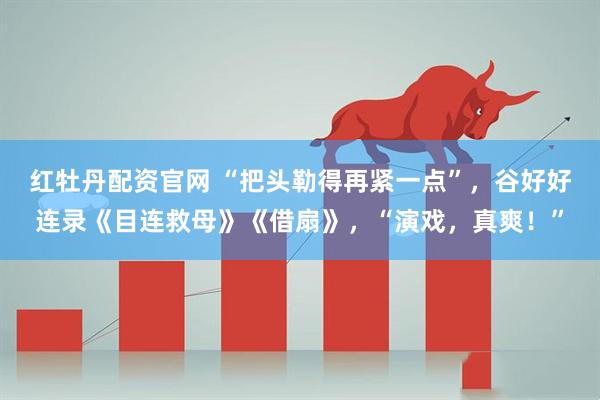 红牡丹配资官网 “把头勒得再紧一点”，谷好好连录《目连救母》《借扇》，“演戏，真爽！”