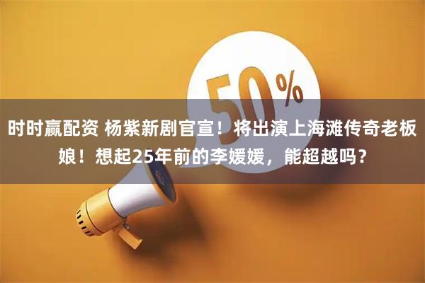 时时赢配资 杨紫新剧官宣！将出演上海滩传奇老板娘！想起25年前的李媛媛，能超越吗？