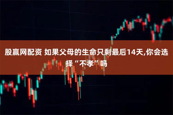 股赢网配资 如果父母的生命只剩最后14天,你会选择“不孝”吗
