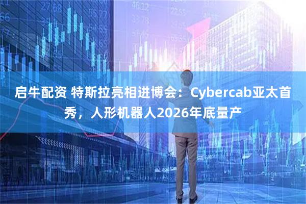 启牛配资 特斯拉亮相进博会：Cybercab亚太首秀，人形机器人2026年底量产