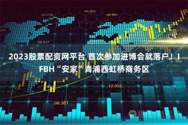 2023股票配资网平台 首次参加进博会就落户！IFBH“安家”青浦西虹桥商务区