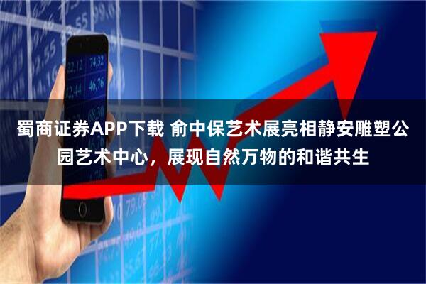 蜀商证券APP下载 俞中保艺术展亮相静安雕塑公园艺术中心，展现自然万物的和谐共生