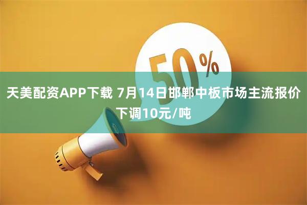 天美配资APP下载 7月14日邯郸中板市场主流报价下调10元/吨