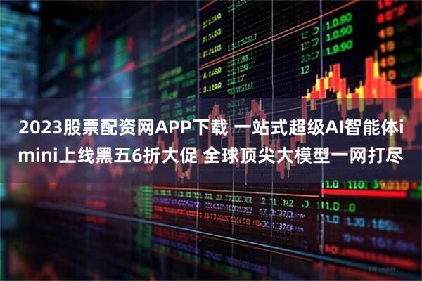 2023股票配资网APP下载 一站式超级AI智能体imini上线黑五6折大促 全球顶尖大模型一网打尽