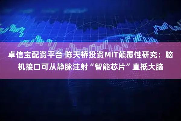 卓信宝配资平台 陈天桥投资MIT颠覆性研究：脑机接口可从静脉注射“智能芯片”直抵大脑