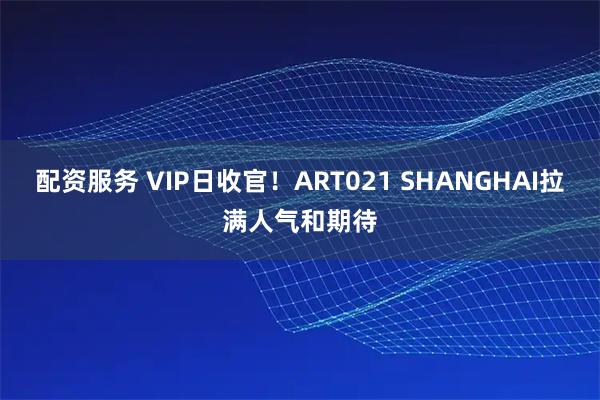 配资服务 VIP日收官！ART021 SHANGHAI拉满人气和期待