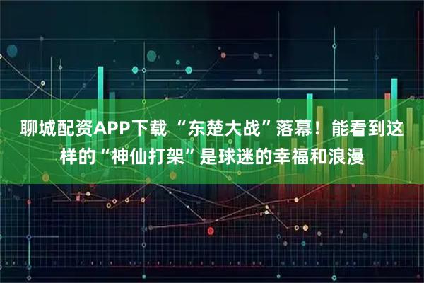 聊城配资APP下载 “东楚大战”落幕！能看到这样的“神仙打架”是球迷的幸福和浪漫