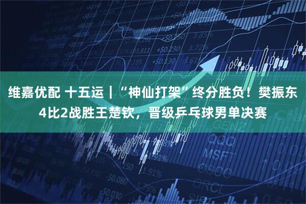 维嘉优配 十五运｜“神仙打架”终分胜负！樊振东4比2战胜王楚钦，晋级乒乓球男单决赛