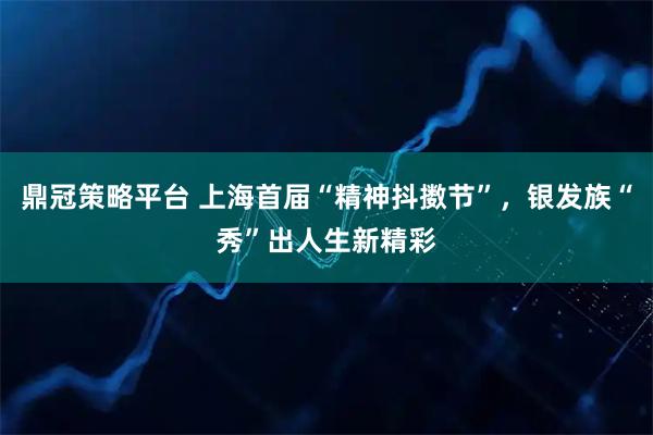 鼎冠策略平台 上海首届“精神抖擞节”，银发族“秀”出人生新精彩