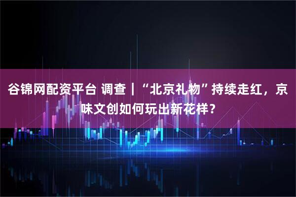 谷锦网配资平台 调查｜“北京礼物”持续走红，京味文创如何玩出新花样？