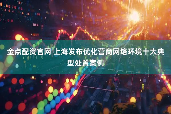 金点配资官网 上海发布优化营商网络环境十大典型处置案例