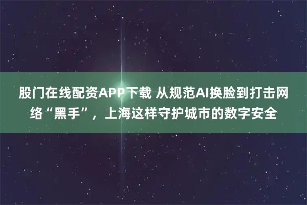 股门在线配资APP下载 从规范AI换脸到打击网络“黑手”，上海这样守护城市的数字安全