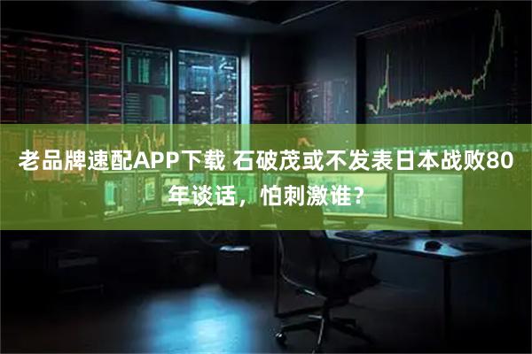 老品牌速配APP下载 石破茂或不发表日本战败80年谈话，怕刺激谁？