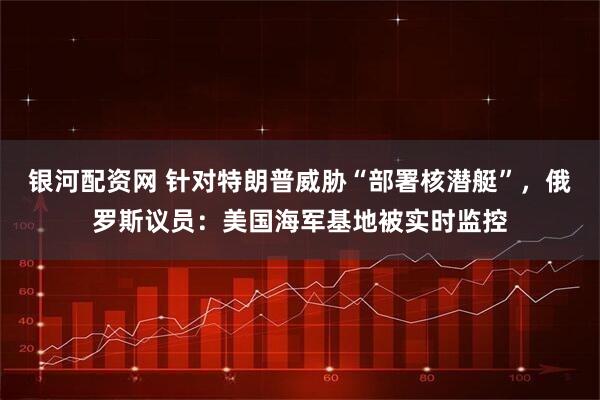 银河配资网 针对特朗普威胁“部署核潜艇”，俄罗斯议员：美国海军基地被实时监控