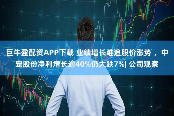 巨牛盈配资APP下载 业绩增长难追股价涨势 ，中宠股份净利增长逾40%仍大跌7%| 公司观察