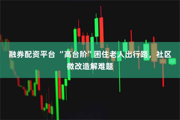融券配资平台 “高台阶”困住老人出行路，社区微改造解难题