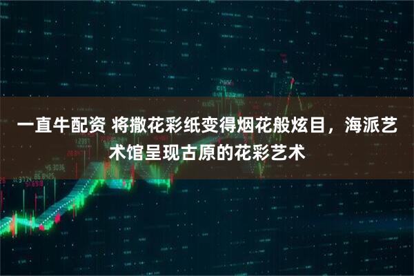 一直牛配资 将撒花彩纸变得烟花般炫目，海派艺术馆呈现古原的花彩艺术