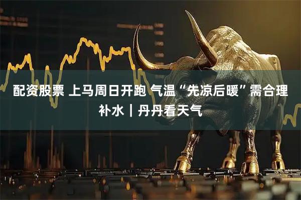 配资股票 上马周日开跑 气温“先凉后暖”需合理补水｜丹丹看天气