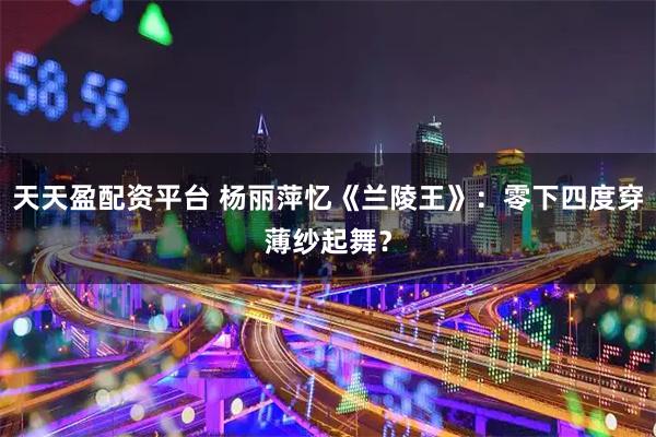 天天盈配资平台 杨丽萍忆《兰陵王》：零下四度穿薄纱起舞？