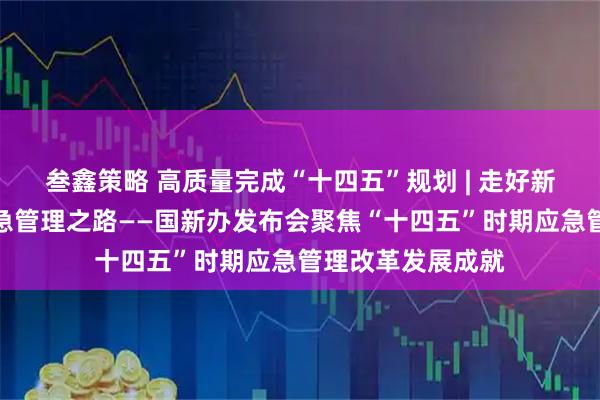 叁鑫策略 高质量完成“十四五”规划 | 走好新时代中国特色应急管理之路——国新办发布会聚焦“十四五”时期应急管理改革发展成就