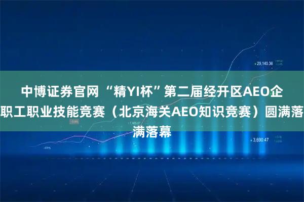 中博证券官网 “精YI杯”第二届经开区AEO企业职工职业技能竞赛（北京海关AEO知识竞赛）圆满落幕