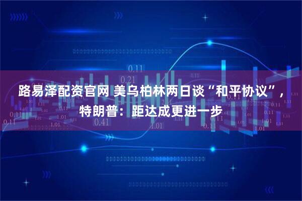 路易泽配资官网 美乌柏林两日谈“和平协议”，特朗普：距达成更进一步