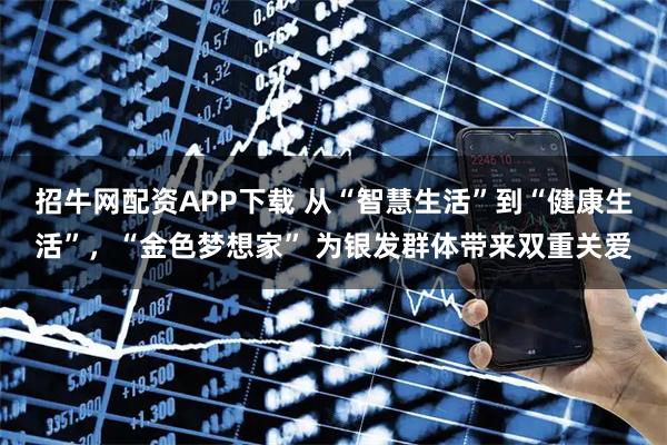 招牛网配资APP下载 从“智慧生活”到“健康生活”，“金色梦想家” 为银发群体带来双重关爱