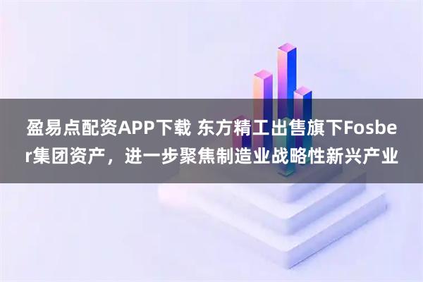 盈易点配资APP下载 东方精工出售旗下Fosber集团资产，进一步聚焦制造业战略性新兴产业