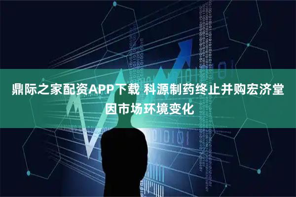 鼎际之家配资APP下载 科源制药终止并购宏济堂 因市场环境变化