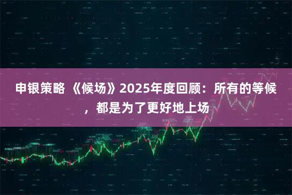 申银策略 《候场》2025年度回顾：所有的等候，都是为了更好地上场