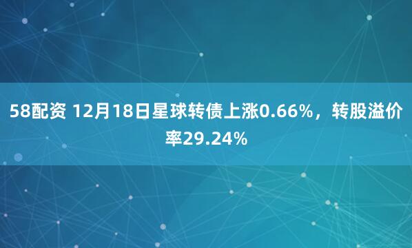58配资 12月18日星球转债上涨0.66%，转股溢价率29.24%