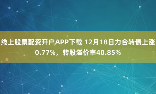 线上股票配资开户APP下载 12月18日力合转债上涨0.77%，转股溢价率40.85%