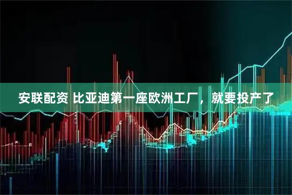 安联配资 比亚迪第一座欧洲工厂，就要投产了