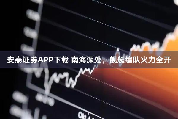 安泰证券APP下载 南海深处，舰艇编队火力全开